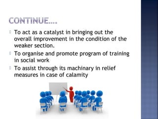  To act as a catalyst in bringing out the
overall improvement in the condition of the
weaker section.
 To organise and promote program of training
in social work
 To assist through its machinary in relief
measures in case of calamity
 