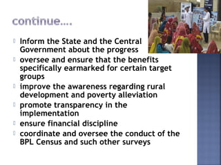  Inform the State and the Central
Government about the progress
 oversee and ensure that the benefits
specifically earmarked for certain target
groups
 improve the awareness regarding rural
development and poverty alleviation 
 promote transparency in the
implementation
 ensure financial discipline
 coordinate and oversee the conduct of the
BPL Census and such other surveys
 