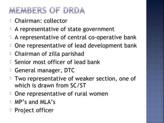  Chairman: collector
 A representative of state government
 A representative of central co-operative bank
 One representative of lead development bank
 Chairman of zilla parishad
 Senior most officer of lead bank
 General manager, DTC
 Two representative of weaker section, one of
which is drawn from SC/ST
 One representative of rural women
 MP’s and MLA’s
 Project officer
 
