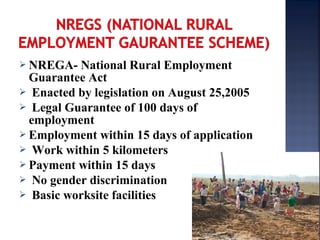  NREGA- National Rural Employment
Guarantee Act
 Enacted by legislation on August 25,2005
 Legal Guarantee of 100 days of
employment
 Employment within 15 days of application
 Work within 5 kilometers
 Payment within 15 days
 No gender discrimination
 Basic worksite facilities
 