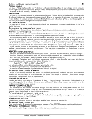Systèmes multitâches et systèmes temps réel -13-
Systèmes multitâches et systèmes temps réel
PRET OU ELIGIBLE
Une tâche à l'état prêt est candidate pour l'exécution. Son lancement ne dépend que de sa priorité par rapport aux autres
tâches éligibles ou en cours d'exécution. Lorsque celle-ci devient prioritaire, l'ordonnanceur lui attribue le processeur.
L'exécution de la tâche commence alors à son début.
EN EXECUTION
Une tâche en exécution est une tâche en possession du processeur. Dans un système monoprocesseur, plusieurs tâches
de même priorité peuvent être en exécution mais une seule tâche est en possession du processeur réel, chaque tâche se
voyant attribuer un quantum de temps processeur. Une tâche reste dans cet état tant qu'elle est prioritaire et qu'elle ne
n’exécute pas une requête de suspension directe ou indirecte.
BLOQUE OU SUSPENDU
Une tâche à l'état bloqué ou à l'état suspendu ne possède plus le processeur et son état est sauvegardé en vue de sa
reprise ultérieure..
TRANSITIONS ENTRE ETATS D'UNE TACHE
Le franchissement des transitions et la conséquence d'appels directs ou indirects aux primitives de l'exécutif.
CREATION D'UNE TACHE (CREE)
Créer une tâche consiste à la faire connaître de l'exécutif : fournir une adresse de début, une taille de pile et un niveau
de priorité. En retour le noyau fournit un identificateur permettant de référencer la tâche.
La détermination de la taille de pile n'est pas chose aisée. La pile est utilisée pour loger les variables locales et les
adresses de retour lors des appels de fonctions. Elle sert également à mémoriser le contexte du processeur lors des
commutations de tâche. Une pile insuffisante est souvent la cause de dysfonctionnement mystérieux. En marquant la
pile de la tâche, lors de la création, il est possible de déterminer en fin de programme la quantité de pile consommée et
ainsi optimiser la taille de la pile. Ce mécanisme est utilisé dans plusieurs noyaux temps réels dont MTR86® DOS.
Certains systèmes utilisent les mécanismes d'exceptions du processeur pour déterminer les débordements de pile et
réallouer automatiquement une pile supplémentaire. Cette opération est cependant très dispendieuse en temps
processeur.
ACTIVATION D'UNE TACHE (ACTIVE)
L'activation d'une tâche correspond à une demande d'exécution. L'activation peut être immédiate, différée ou cyclique.
L'activation immédiate consiste à faire passer une tâche de l'état dormant à l'état prêt. En aucun cas elle ne correspond à
l'appel direct de la fonction tâche : le lancement d'une tâche reste dévolu à l'ordonnanceur.
Les demandes d'activation sont généralement mémorisées. Ainsi à trois demandes successives d'activations
correspondent trois cycles ( on suppose que la tâche de termine ) :
DORMANT → PRET → EXEC → DORMANT.
Une activation différée consiste à lancer une tâche après un délai précis.
Une activation cyclique consiste à relancer avec une période précise.
Ces dernières requêtes ne sont pas toujours disponibles dans tous les noyaux.
ATTRIBUTION DU PROCESSEUR A LA TACHE
La tâche est lancée depuis son début. Son début d’exécution n'est pas forcément immédiat : si d'autres tâches (de même
priorité) sont déjà dans cet état, la tâche attendra son tour suivant le mécanisme du tourniquet. Cette transition n'est pas
maîtrisée par le programmeur, mais par l'ordonnanceur.
SUSPENSION D'UNE TACHE
La tâche est stoppée et son contexte est enregistré de façon à pouvoir reprendre exactement à l'endroit ou elle s’est
arrêtée. La suspension de la tâche est obtenu par un appel direct (dort) ou indirect à travers une primitive et sur des
conditions particulières (voir par la suite).
REPRISE D'UNE TACHE BLOQUEE
Cette transition n'est pas contrôlée directement. Lorsque toutes les conditions sont réunies pour continuer une tâche
(priorité maximale de la tâche par rapport aux autres, disparition des conditions de blocage) le contexte de la tâche est
rechargé et celle-ci est relancée à l'endroit où elle s'était arrêtée.
FIN D'UNE TACHE OU DESTRUCTION D'UNE TACHE
Une tâche terminée ou détruite est replacée à l'état prêt. La fin d'une tâche peut être obtenue par un appel explicite au
noyau ou implicite lors de la fin de la tâche.
SUPPRESSION D'UNE TACHE
Pour optimiser l'usage des ressources, une requête supprime remet une tâche à l'état non créé.
ATTRIBUTION DU PROCESSEUR REEL
Cette transition a lieu de façon tous les quantum pour une tâche à l'état EXEC. Elle n'est pas maîtrisable directement.
ATTRIBUTION DU PROCESSEUR VIRTUEL
Cette transition a lieu chaque fois qu'une tâche a utilisé le processeur réel durant un quantum.
 