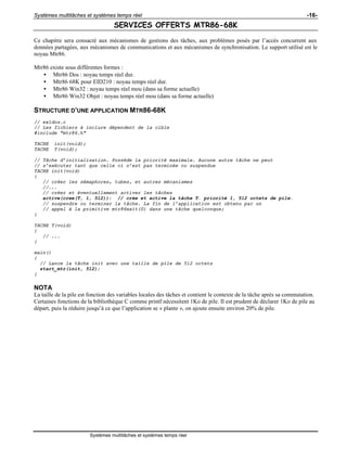 Systèmes multitâches et systèmes temps réel -16-
Systèmes multitâches et systèmes temps réel
SERVICES OFFERTS MTR86-68K
Ce chapitre sera consacré aux mécanismes de gestions des tâches, aux problèmes posés par l’accès concurrent aux
données partagées, aux mécanismes de communications et aux mécanismes de synchronisation. Le support utilisé est le
noyau Mtr86.
Mtr86 existe sous différentes formes :
• Mtr86 Dos : noyau temps réel dur.
• Mtr86 68K pour EID210 : noyau temps réel dur.
• Mtr86 Win32 : noyau temps réel mou (dans sa forme actuelle)
• Mtr86 Win32 Objet : noyau temps réel mou (dans sa forme actuelle)
STRUCTURE D’UNE APPLICATION MTR86-68K
// ex1dos.c
// Les fichiers à inclure dépendent de la cible
#include "mtr86.h"
TACHE init(void);
TACHE T(void);
// Tâche d’initialisation. Possède la priorité maximale. Aucune autre tâche ne peut
// s’exécuter tant que celle ci n’est pas terminée ou suspendue
TACHE init(void)
{
// créer les sémaphores, tubes, et autres mécanismes
//...
// créer et éventuellement activer les tâches
active(cree(T, 1, 512)); // crée et active la tâche T. priorité 1, 512 octets de pile.
// suspendre ou terminer la tâche. La fin de l’application est obtenu par un
// appel à la primitive mtr86exit(0) dans une tâche quelconque;
}
TACHE T(void)
{
// ...
}
main()
{
// Lance la tâche init avec une taille de pile de 512 octets
start_mtr(init, 512);
}
NOTA
La taille de la pile est fonction des variables locales des tâches et contient le contexte de la tâche après sa commutation.
Certaines fonctions de la bibliothèque C comme printf nécessitent 1Ko de pile. Il est prudent de déclarer 1Ko de pile au
départ, puis la réduire jusqu’à ce que l’application se « plante », on ajoute ensuite environ 20% de pile.
 