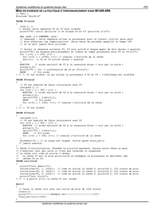 Systèmes multitâches et systèmes temps réel -17-
Systèmes multitâches et systèmes temps réel
MISE EN EVIDENCE DE LA POLITIQUE D’ORDONNANCEMENT DANS MTR86-68K
// CEx1.c
#include "mtr86.h"
TACHE T1(void)
{
long j, i;
// Durant cette séquence T2 et T3 sont arrêtés
printf("T1: actif (priorite 1) et bloque T2 et T3 (priorite 2)n");
for (j=0; j < 1000000; j++);
// remarque : cette séquence alloue le processeur pour un travail inutile (pour peut
// être effectuer une temporisation). Cette façon de procéder gaspille le temps CPU
// et ne doit jamais être utilisée.
// Durant la séquence suivante T2, T3 sont actifs à chaque appel de dort durant 1 quantum.
printf("T1: se suspend périodiquement et libère du temps processeur pour T2 et T3nn");
for ( j=0; j < 250; j++) {
for (i=0; i < 10000; i++); // simuler l'activité de la tâche
dort(1); // T2 et T3 actifs durant 1 quantum
}
MONITOR // accès exclusif de T1 à la ressource écran ( voir par la suite )
gotoxy(1,8);
printf("T1 : fin -> accélération de T2 et T3nn");
ENDM // fin accès
} // <- T1 est arrêté, ce qui alloue le processeur à T2 et T3 : l'affichage est accéléré
TACHE T2(void)
{
// T2 est exécuté de façon concurrente avec T3
unsigned j, i;
for (j=0 ; j < 300 ; j++) {
MONITOR // accès exclusif de T2 à la ressource écran ( voir par la suite )
gotoxy(1,6);
cprintf("T2 : j=%dn",j);
ENDM // fin accès
for (i=0; i < 1000; i++); // simuler l'activité de la tâche
}
} // <- T2 est arrêté
TACHE T3(void)
{
unsigned j,i;
// T3 est exécuté de façon concurrente avec T2
for (j=0 ; j < 500 ; j++) {
MONITOR // accès exclusif de T2 à la ressource écran ( voir par la suite )
gotoxy(1,7);
cprintf("T3 : j=%dn",j);
ENDM // fin accès
for (i=0; i < 300; i++); // simuler l'activité de la tâche
}
mtr86exit(0) ; // le noyau est stoppé. Sortie après start_mtr()
// jamais exécuté
}
// Tâche d'initialisation. Possède la priorité maximale. Aucune autre tâche ne peut
// s'exécuter tant que celle ci n'est pas terminée ou suspendue
// La tâche init crée et active 3 tâches.
// La tâche T1 est la plus prioritaire et préempte le processeur au détriment des
// tâches T2 et T3.
TACHE init(void)
{
printf("Init debutn");
active(cree(T1, 1, 1024)); // crée et active la tâche T. priorité 1, 512 octets de pile.
active(cree(T2, 2, 1024)); // crée et active la tâche T. priorité 2, 512 octets de pile.
active(cree(T3, 2, 1024)); // crée et active la tâche T. priorité 2, 512 octets de pile.
printf("Init finn");
} // -> A partir d'ici la tâche T1 est lancée
main()
{
// Lance la tâche init avec une taille de pile de 1024 octets
clsscr();
printf("----------------Exemple ex1--------------------n");
start_mtr(init,1024);
}
 