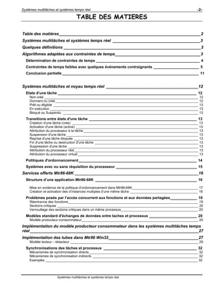 Systèmes multitâches et systèmes temps réel -2-
Systèmes multitâches et systèmes temps réel
TABLE DES MATIERES
Table des matières_______________________________________________________________2
Systèmes multitâches et systèmes temps réel _______________________________________3
Quelques définitions _____________________________________________________________3
Algorithmes adaptées aux contraintes de temps______________________________________3
Détermination de contraintes de temps __________________________________________________ 4
Contraintes de temps faibles avec quelques événements contraignants ______________________ 5
Conclusion partielle__________________________________________________________________ 11
Systèmes multitâches et noyau temps réel _________________________________________12
Etats d’une tâche ___________________________________________________________________ 12
Non créé __________________________________________________________________________________ 12
Dormant ou créé ____________________________________________________________________________ 12
Prêt ou éligible _____________________________________________________________________________ 13
En exécution _______________________________________________________________________________ 13
Bloqué ou Suspendu ________________________________________________________________________ 13
Transitions entre états d'une tâche ____________________________________________________ 13
Création d'une tâche (crée) ___________________________________________________________________ 13
Activation d'une tâche (active) _________________________________________________________________ 13
Attribution du processeur à la tâche _____________________________________________________________ 13
Suspension d'une tâche ______________________________________________________________________ 13
Reprise d'une tâche bloquée __________________________________________________________________ 13
Fin d'une tâche ou destruction d'une tâche _______________________________________________________ 13
Suppression d'une tâche _____________________________________________________________________ 13
Attribution du processeur réel__________________________________________________________________ 13
Attribution du processeur virtuel ________________________________________________________________ 13
Politiques d'ordonnancement_________________________________________________________ 14
Systèmes avec ou sans réquisition du processeur _______________________________________ 15
Services offerts Mtr86-68K _______________________________________________________16
Structure d’une application Mtr86-68K _________________________________________________ 16
Mise en evidence de la politique d’ordonnancement dans Mtr86-68K___________________________________ 17
Création et activation des d’instances multiples d’une même tâche ____________________________________ 18
Problèmes posés par l’accès concurrent aux fonctions et aux données partagées_____________ 19
Réentrance des fonctions_____________________________________________________________________ 19
Sections critiques ___________________________________________________________________________ 20
Verrouillage des sections critiques dans un même processus_________________________________________ 20
Modèles standard d'échanges de données entre taches et processus _______________________ 20
Modèle producteur-consommateur______________________________________________________________ 20
Implémentation du modèle producteur consommateur dans les systèmes multitâches temps
réel___________________________________________________________________________27
Implémentation des tubes dans Mtr86 Win32________________________________________27
Modèle lecteur - rédacteur ____________________________________________________________________ 29
Synchronisations des tâches et processus _____________________________________________ 32
Mécanismes de synchronisation directs__________________________________________________________ 32
Mécanismes de synchronisation indirects ________________________________________________________ 32
Exemples _________________________________________________________________________________ 32
 