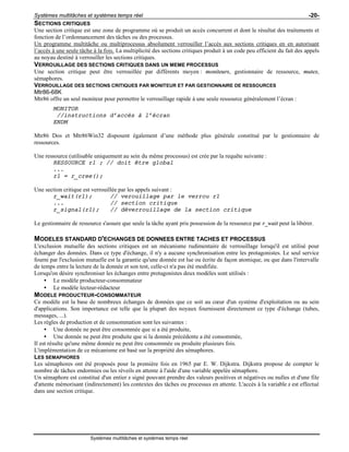 Systèmes multitâches et systèmes temps réel -20-
Systèmes multitâches et systèmes temps réel
SECTIONS CRITIQUES
Une section critique est une zone de programme où se produit un accès concurrent et dont le résultat des traitements et
fonction de l’ordonnancement des tâches ou des processus.
Un programme multitâche ou multiprocessus absolument verrouiller l’accès aux sections critiques en en autorisant
l’accès à une seule tâche à la fois. La multiplicité des sections critiques produit à un code peu efficient du fait des appels
au noyau destiné à verrouiller les sections critiques.
VERROUILLAGE DES SECTIONS CRITIQUES DANS UN MEME PROCESSUS
Une section critique peut être verrouillée par différents moyen : moniteurs, gestionnaire de ressource, mutex,
sémaphores.
VERROUILLAGE DES SECTIONS CRITIQUES PAR MONITEUR ET PAR GESTIONNAIRE DE RESSOURCES
Mtr86-68K
Mtr86 offre un seul moniteur pour permettre le verrouillage rapide à une seule ressource généralement l’écran :
MONITOR
//instructions d’accès à l’écran
ENDM
Mtr86 Dos et Mtr86Win32 disposent également d’une méthode plus générale constitué par le gestionnaire de
ressources.
Une ressource (utilisable uniquement au sein du même processus) est crée par la requête suivante :
RESSOURCE r1 ; // doit être global
...
r1 = r_cree();
Une section critique est verrouillée par les appels suivant :
r_wait(r1); // verouillage par le verrou r1
... // section critique
r_signal(r1); // déverrouillage de la section critique
Le gestionnaire de ressource s'assure que seule la tâche ayant pris possession de la ressource par r_wait peut la libérer.
MODELES STANDARD D'ECHANGES DE DONNEES ENTRE TACHES ET PROCESSUS
L'exclusion mutuelle des sections critiques est un mécanisme rudimentaire de verrouillage lorsqu'il est utilisé pour
échanger des données. Dans ce type d'échange, il n'y a aucune synchronisation entre les protagonistes. Le seul service
fourni par l'exclusion mutuelle est la garantie qu'une donnée est lue ou écrite de façon atomique, ou que dans l'intervalle
de temps entre la lecture de la donnée et son test, celle-ci n'a pas été modifiée.
Lorsqu'on désire synchroniser les échanges entre protagonistes deux modèles sont utilisés :
• Le modèle producteur-consommateur
• Le modèle lecteur-rédacteur
MODELE PRODUCTEUR-CONSOMMATEUR
Ce modèle est la base de nombreux échanges de données que ce soit au cœur d'un système d'exploitation ou au sein
d'applications. Son importance est telle que la plupart des noyaux fournissent directement ce type d'échange (tubes,
messages, ...).
Les règles de production et de consommation sont les suivantes :
• Une donnée ne peut être consommée que si a été produite,
• Une donnée ne peut être produite que si la donnée précédente a été consommée,
Il est résulte qu'une même donnée ne peut être consommée ou produite plusieurs fois.
L'implémentation de ce mécanisme est basé sur la propriété des sémaphores.
LES SEMAPHORES
Les sémaphores ont été proposés pour la première fois en 1965 par E. W. Dijkstra. Dijkstra propose de compter le
nombre de tâches endormies ou les réveils en attente à l'aide d'une variable appelée sémaphore.
Un sémaphore est constitué d'un entier s signé pouvant prendre des valeurs positives et négatives ou nulles et d'une file
d'attente mémorisant (indirectement) les contextes des tâches ou processus en attente. L'accès à la variable s est effectué
dans une section critique.
 