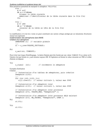 Systèmes multitâches et systèmes temps réel -21-
Systèmes multitâches et systèmes temps réel
Deux primitives permettent de manipuler le sémaphore : P(s) et V(s).
P(s) :
s <- s-1
Si s < 0 Alors
bloquer la tâche courante
mémoriser l'identificateur de la tâche courante dans la file f(s)
Fin
V(s) :
s <- s+1
Si s ≥ 0 Alors
relancer de la tâche en tête de la file f(s)
Fin
La modification et le test de s (zone en gras) constituent une section critique protégé par un mécanisme d'exclusion
mutuel non représenté.
Implémentation des sémaphores dans Mtr86
Création d'un sémaphore
SEMAPHORE s1; // variable globale
...
s1 = s_cree(VALEUR_INITIALE);
P(s)
s_wait(s1, TIMEOUT);
Pour éviter tout risque d'interbloquage, la durée d'attente peut être bornée par une valeur TIMEOUT. Si sa valeur est 0,
l'attente n'est pas bornée et s_wait retourne toujours OK. Si l'opération est bornée la valeur retournée est TIM si le délai
d'attente est dépassé.
V(s)
s_signal (s1); // incrémente le sémaphore
Exemples d'utilisation
Création
// Instanciation d'un tableau de sémaphores, puis création
Semaphore s[10];
...
for (int j=0; j<10; j++)
s[j].cree(1); // valeur initiale 1, valeur max 2048
// Instanciation d'un sémaphore local
Semaphore s1(1); // valeur initiale 1, valeur max 2048
// Instanciation d'un sémaphore inter processus
Semaphore s2(1, VALEUR_MAX, "Semaphore2" );
// Instanciation d'un sémaphore inter processus déjà existant
Semaphore s2(1, NB_TACHES, "Semaphore2", OPEN );
P(s)
s1.P();
V(s)
s1.V();
 