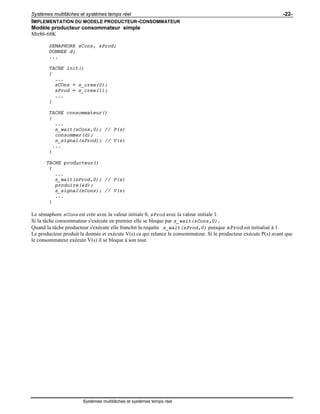 Systèmes multitâches et systèmes temps réel -22-
Systèmes multitâches et systèmes temps réel
IMPLEMENTATION DU MODELE PRODUCTEUR-CONSOMMATEUR
Modèle producteur consommateur simple
Mtr86-68K
SEMAPHORE sCons, sProd;
DONNEE d;
...
TACHE init()
{
...
sCOns = s_cree(0);
sProd = s_cree(1);
...
}
TACHE consommateur()
{
...
s_wait(sCons,0); // P(s)
consommer(d);
s_signal(sProd); // V(s)
...
}
TACHE producteur()
{
...
s_wait(sProd,0); // P(s)
produire(&d);
s_signal(sCons); // V(s)
...
}
Le sémaphore sCons est crée avec la valeur initiale 0, sProd avec la valeur initiale 1.
Si la tâche consommateur s'exécute en premier elle se bloque par s_wait(sCons,0).
Quand la tâche producteur s'exécute elle franchit la requête s_wait(sProd,0) puisque sProd est initialisé à 1.
Le producteur produit la donnée et exécute V(s) ce qui relance le consommateur. Si le producteur exécute P(s) avant que
le consommateur exécute V(s) il se bloque à son tour.
 