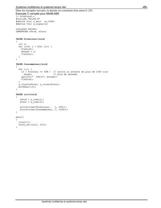 Systèmes multitâches et systèmes temps réel -23-
Systèmes multitâches et systèmes temps réel
Dans les exemples suivants, la donnée est constituée d'un entier 0..255.
Exemple C complet pour Mtr86-68K
// ProdConsS.c
#include "mtr86.h"
#define P(s) s_wait (s,1000)
#define V(s) s_signal(s)
unsigned donnee;
SEMAPHORE sProd, sCons;
TACHE Producteur(void)
{
int j;
for (j=0; j < 256; j++) {
P(sProd);
donnee = j;
V(sCons);
}
}
TACHE Consommateur(void)
{
for (;;) {
if ( P(sCons) == TIM ) // sortie si attente de plus de 1000 tics
break; // plus de données
cprintf(" %3dn", donnee);
V(sProd);
}
s_close(sProd); s_close(sCons);
mtr86exit(0);
}
TACHE init(void)
{
sProd = s_cree(1);
sCons = s_cree(0);
active(cree(Producteur, 1, 256));
active(cree(Consommateur, 1, 1024));
}
main()
{
clrscr();
start_mtr(init, 512);
}
 