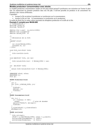 Systèmes multitâches et systèmes temps réel -24-
Systèmes multitâches et systèmes temps réel
Modèle producteur consommateur avec stocks
Le modèle producteur consommateur simple est très peut utilisé puisqu'il synchronise son exécution sur l'acteur le plus
lent. En mémorisant les données produites dans une file fifo, il devient possible de produire et de consommer les
données à des vitesses différentes.
Cependant :
• lorsque la file est pleine le producteur se synchronise sur le consommateur,
• lorsque la file est vide le consommateur se synchronise sur le producteur,
La taille du stock fixe la valeur valeur maximale du sémaphore producteur et la taille de la fifo.
Exemple C complet pour Mtr86-68K
// ProdConsStock.c
#include <stdio.h>
#include "mtr86.h"
#define P(s) s_wait (s,cvrtic(1000))
#define V(s) s_signal(s)
#define TAILLE_FIFO 10
/*
* Déclaration de la fifo
*/
typedef struct
{
int stock[TAILLE_FIFO];
unsigned ie, is;
} Fifo;
void fifo_init(Fifo* fifo)
{
fifo->ie=fifo->is=0;
}
void Add(Fifo* fifo, int val)
{
fifo->stock[fifo->ie++ % TAILLE_FIFO] = val;
}
int Get(Fifo* fifo)
{
return fifo->stock[fifo->is++ % TAILLE_FIFO];
}
SEMAPHORE sProd, sCons;
RESSOURCE r1;
Fifo q1;
TACHE Producteur(void)
{
int j;
for (j=0; j<TAILLE_FIFO; j++)
{
P(sProd);
Add(&q1, j);
V(sCons);
}
}
TACHE Consommateur(void)
{
for (;;) {
if ( P(sCons) == TIM )
break; // plus de données
cprintf("%03dn", Get(&q1));
V(sProd);
}
s_close(sProd); s_close(sCons);
mtr86exit(0);
}
TACHE init(void)
{
fifo_init(&q1);
sProd = s_cree(TAILLE_FIFO); sCons = s_cree(0);
active(cree(Consommateur, 2, 1024));
active(cree(Producteur, 2, 512));
}
 