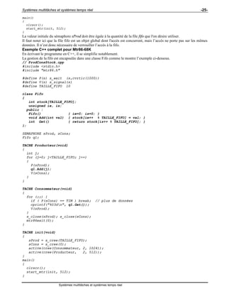 Systèmes multitâches et systèmes temps réel -25-
Systèmes multitâches et systèmes temps réel
main()
{
clrscr();
start_mtr(init, 512);
}
La valeur initiale du sémaphore sProd doit être égale à la quantité de la file fifo que l'on désire utiliser.
Il faut noter ici que la file fifo est un objet global dont l'accès est concurrent, mais l’accès ne porte pas sur les mêmes
données. Il n’est donc nécessaire de verrouiller l’accès à la fifo.
Exemple C++ complet pour Mtr86-68K
En écrivant le programme en C++, il se simplifie notablement.
La gestion de la fifo est encapsulée dans une classe Fifo comme le montre l’exemple ci-dessous.
// ProdConsStock.cpp
#include <stdio.h>
#include "mtr86.h"
#define P(s) s_wait (s,cvrtic(1000))
#define V(s) s_signal(s)
#define TAILLE_FIFO 10
class Fifo
{
int stock[TAILLE_FIFO];
unsigned ie, is;
public :
Fifo() { ie=0; is=0; }
void Add(int val) { stock[ie++ % TAILLE_FIFO] = val; }
int Get() { return stock[is++ % TAILLE_FIFO]; }
};
SEMAPHORE sProd, sCons;
Fifo q1;
TACHE Producteur(void)
{
int j;
for (j=0; j<TAILLE_FIFO; j++)
{
P(sProd);
q1.Add(j);
V(sCons);
}
}
TACHE Consommateur(void)
{
for (;;) {
if ( P(sCons) == TIM ) break; // plus de données
cprintf("%03dn", q1.Get());
V(sProd);
}
s_close(sProd); s_close(sCons);
mtr86exit(0);
}
TACHE init(void)
{
sProd = s_cree(TAILLE_FIFO);
sCons = s_cree(0);
active(cree(Consommateur, 2, 1024));
active(cree(Producteur, 2, 512));
}
main()
{
clrscr();
start_mtr(init, 512);
}
 