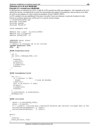 Systèmes multitâches et systèmes temps réel -26-
Systèmes multitâches et systèmes temps réel
Utilisation de la stl avec Mtr86-68K
Exemple C++ complet pour Mtr86-68K
La fifo peut être un conteneur de la STL. La fifo de la STL possède une taille auto adaptative : elle s'agrandit au fur est à
mesure des besoins, tout dépend de la vitesse de consommation par rapport à la production, mais en aucun cas la taille
de la file ne peut dépasser la valeur initiale du sémaphore sProd ( TAILLE_FIFO ).
La STL standard n’est pas multithread il faut donc verrouiller l’accès au conteneur, à moins de d’analyser le code
d’accès au conteneur queue pour vérifier qu’il n’y a pas de section critique.
// ProdConsStockSTL.cpp
#include <iostream>
#include <queue>
#include "mtr86.h"
using namespace std;
#define P(s) s_wait (s,cvrtic(1000))
#define V(s) s_signal(s)
#define TAILLE_FIFO 10
SEMAPHORE sProd, sCons;
RESSOURCE r1;
// Définir le conteneur de la stl utilisé
typedef queue<int> Fifo;
Fifo q1;
TACHE Producteur(void)
{
int j;
for (j=0; j<TAILLE_FIFO; j++)
{
P(sProd);
r_wait(r1);
q1.push(j);
r_signal(r1);
V(sCons);
}
}
TACHE Consommateur(void)
{
for (;;) {
if ( P(sCons) == TIM )
break; // plus de données
r_wait(r1);
cout << q1.front() << endl;
q1.pop();
r_signal(r1);
V(sProd);
}
s_close(sProd); s_close(sCons);
mtr86exit(0);
}
TACHE init(void)
{
sProd = s_cree(TAILLE_FIFO);
sCons = s_cree(0);
r1 = r_cree(); //utilisé pour l'exclusion mutuelle des sections critiques dans la STL
active(cree(Consommateur, 2, 1024));
active(cree(Producteur, 2, 1024));
}
main()
{
clrscr();
start_mtr(init, 512);
}
 