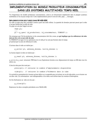 Systèmes multitâches et systèmes temps réel -27-
Systèmes multitâches et systèmes temps rée
IMPLEMENTATION DU MODELE PRODUCTEUR CONSOMMATEUR
DANS LES SYSTEMES MULTITACHES TEMPS REEL
Vu l'importance du modèle producteur consommateur, celui-ci est directement implémenté dans la plupart systèmes
multitâches et les noyaux temps réel. Cette implémentation porte le nom de tube, pipe, ..., messages.
IMPLEMENTATION DES TUBES DANS MTR86-68K
Un tube ou pipe peut être considéré comme ayant une taille infinie. La quantité de données pouvant passer par le tube
n’est pas limitée par la taille du tube.
Un pipe est crée par l'appel suivant :
Tube p1;
...
p1 = p_open( id_producteur, id_consommateur, TIMEOUT );
On remarque que l'id du producteur et du consommateur doit être connu, ce qui implique que les utilisateurs du tube
doivent être crée avant celle du tube.
Si TIMEOUT est égal à 0, les opérations avec le tube p1 ne sont pas bornées dans le temps.
p1 permet par la suite de référencer le tube.
L'écriture dans le tube est réalisé par :
p_write( p1, adresse_donnee, taille_donnee );
La lecture depuis le tube est réalisé par :
p_read( p1, adresse_donnee, taille_donnee );
p_write et p_read retournent TIM dans le cas d'opérations bornées avec dépassement de temps ou OK dans tous les
autres cas.
L'état du tube peut être testé par :
plein(p1); // retourne le nombre d'emplacements disponibles
vide(p1); // retourne le nombre d'éléments dans le tube
Ces primitives permettent de s'assurer qu'une tâche ne se suspendra pas en écriture sur un de tube plein, ou en lecture sur
un tube vide. Ces informations sont indispensables si les tubes sont utilisés dans les routines d'interruption.
En fin d'utilisation un tube est clos par :
p_close(p1);
Reprenons les deux exemples précédents avec Mtr86-68K
 