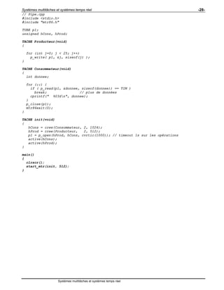 Systèmes multitâches et systèmes temps réel -28-
Systèmes multitâches et systèmes temps réel
// Pipe.cpp
#include <stdio.h>
#include "mtr86.h"
TUBE p1;
unsigned hCons, hProd;
TACHE Producteur(void)
{
for (int j=0; j < 25; j++)
p_write( p1, &j, sizeof(j) );
}
TACHE Consommateur(void)
{
int donnee;
for (;;) {
if ( p_read(p1, &donnee, sizeof(donnee)) == TIM )
break; // plus de données
cprintf(" %03dn", donnee);
}
p_close(p1);
mtr86exit(0);
}
TACHE init(void)
{
hCons = cree(Consommateur, 2, 1024);
hProd = cree(Producteur, 2, 512);
p1 = p_open(hProd, hCons, cvrtic(1000)); // timeout 1s sur les opérations
active(hCons);
active(hProd);
}
main()
{
clrscr();
start_mtr(init, 512);
}
 
