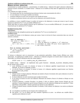 Systèmes multitâches et systèmes temps réel -29-
Systèmes multitâches et systèmes temps réel
MODELE LECTEUR - REDACTEUR
Contrairement au modèle producteur - consommateur, le modèle lecteur - rédacteur fait appel à plusieurs rédacteurs et
plusieurs lecteurs simultanés. Le modèle lecteur - rédacteur est le modèles de base dans les applications de type client
serveur.
Il se conforme aux règles suivantes :
• Une donnée peut être lue simultanément par plusieurs lecteurs sans consommation de celle-ci.
• Un seul rédacteur à la fois peut modifier une donnée.
• Lorsqu'un rédacteur est actif, tous les lecteurs sont interdit de lecture.
• Lorsqu'un ou plusieurs lecteurs sont actifs tous les rédacteurs sont interdit d'écriture.
Le problème se trouve simplifié lorsque le nombre de lecteurs et de rédacteurs et connu par avance et que le noyau
autorise les opérations P et V avec un nombre différents de 1.
Mtr86 objet dans sa version actuelle n'autorise que les opérations V avec un nombre différents de 1, les autres versions
n'autorisant que les opérations P et V simples.
ELEMENTS DE SOLUTION
Hypothèses :
L'implémentation des sémaphores permet que les opérations P et V avec un incrément de 1.
Problème posé :
Un nombre de lecteurs et de rédacteurs connus par avance, lisent et écrivent de façon concurrente dans une zone de
mémoire commune :
Pour le rédacteur r :
for (j=0; j < MAX; j++) { // MAX = 1000
tampon[j]=r; // zône de mémoire à commune <- N° rédacteur
for ( int i=0; i < 1000; i++); // consommer du temps CPU pour faire apparaitre
} // des aléas éventuel
Pour un lecteur quelconque :
for (j=0; j< MAX; j++)
chk +=tampon[j];
affiche(chk);
Si lecteurs et rédacteurs sont en concurrence et sans protection particulière, chaque lecteur affichera une valeur
quelconque. En appliquant le modèle lecteur – rédacteurs, le rédacteur enregistre son numéro dans le tampon sans être
interrompu. Les lecteurs afficheront alors des valeurs égales à :
x0000 avec x = 0..nombre_max_de_rédacteurs
Le modèle lecteur – rédacteur est implémenté dans quatre fonctions : demande_ de_lecture, demande_ecriture,
fin_de_lecture et fin_ecriture.
• avant d'effectuer un accès à la donnée, le lecteur et le rédacteur appellent respectivement une fonction
demande_ de_lecture et demande_ecriture
• à la fin de l'accès à la donnée, le lecteur le lecteur et le rédacteur appellent respectivement une fonction
fin_de_lecture et fin_ecriture
Etude préalable :
1. Chaque lecteur et chaque rédacteur effectuant une tentative d'accès à la donnée alors qu'un rédacteur est actif se
bloque sur une opération P.
2. Si aucun rédacteur est actif, tout lecteur peut accéder à la donnée.
3. Si au moins un lecteur est actif, tout rédacteur effectuant une tentative d'accès à la donnée se bloque sur une
opération P.
4. Lorsqu'un rédacteur a terminé d'accéder à la donnée, il doit ou relancer chaque lecteurs bloqués par une
opération V (autant d'opérations que de lecteurs bloqués) ou un des rédacteurs bloqué par une opération V. Deux
algorithmes sont possibles : donner la priorité aux lecteurs ou aux rédacteurs.
5. Lorsque le dernier lecteur a terminé d'accéder à la donnée, il doit relancer un rédacteur si au moins un rédacteur
est bloqué.
ü Un sémaphore est attribué aux les lecteurs (sl) et rédacteurs (sr).
ü Des points 1 et 2 on en déduit qu'il faut connaître l'opération en cours : on utilisera une variable d'état r
signalant qu'un rédacteur est actif.
 