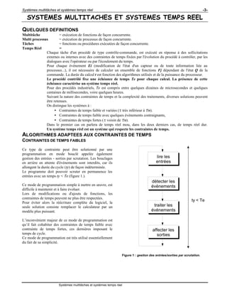 Systèmes multitâches et systèmes temps réel -3-
Systèmes multitâches et systèmes temps réel
SYSTEMES MULTITACHES ET SYSTEMES TEMPS REEL
QUELQUES DEFINITIONS
Multitâche = exécution de fonctions de façon concurrente.
Multi processus = exécution de processus de façon concurrente.
Tâches = fonctions ou procédures exécutées de façon concurrente.
Temps Réel =
Chaque tâche d'un procédé de type contrôle-commande, est exécuté en réponse à des sollicitations
externes ou internes avec des contraintes de temps fixées par l'évolution du procédé à contrôler, par les
dialogues avec l'opérateur ou par l'écoulement du temps.
Pour chaque événement Ei (modification de l'état d'un capteur ou de toute information liée au
processus...), il est nécessaire de calculer un ensemble de fonctions Fj dépendant de l'état Q de la
commande. La durée du calcul t est fonction des algorithmes utilisés et de la puissance du processeur.
Le procédé contrôlé fixe une échéance de temps Te pour chaque calcul. La présence de cette
échéance caractérise un système temps réel.
Pour des procédés industriels, Te est compris entre quelques dizaines de microsecondes et quelques
centaines de millisecondes, voire quelques heures.
Suivant la nature des contraintes de temps et la complexité des traitements, diverses solutions peuvent
être retenues.
On distingue les systèmes à :
• Contraintes de temps faible et variées (t très inférieur à Te).
• Contraintes de temps faible avec quelques événements contraignants,
• Contraintes de temps fortes (t voisin de Te).
Dans le premier cas on parlera de temps réel mou, dans les deux derniers cas, de temps réel dur.
Un système temps réel est un système qui respecte les contraintes de temps.
ALGORITHMES ADAPTEES AUX CONTRAINTES DE TEMPS
CONTRAINTES DE TEMPS FAIBLES
Ce type de contrainte peut être solutionné par une
programmation en mode bouclé appelée également
gestion des entrées - sorties par scrutation. Les bouclages
en arrière en attente d'événements sont interdits, car ils
allongent la durée du cycle (ty) de façon indéterminée.
Le programme doit pouvoir scruter en permanence les
entrées avec un temps ty < Te (figure 1.).
Ce mode de programmation simple à mettre en œuvre, est
difficile à maintenir et à faire évoluer.
Lors de modifications ou d'ajouts de fonctions, les
contraintes de temps peuvent ne plus être respectées.
Pour éviter alors la réécriture complète du logiciel, la
seule solution consiste remplacer le calculateur par un
modèle plus puissant.
L’inconvénient majeur de ce mode de programmation est
qu’il fait cohabiter des contraintes de temps faible avec
contrainte de temps fortes, ces dernières imposant le
temps de cycle.
Ce mode de programmation est très utilisé essentiellement
du fait de sa simplicité.
lire les
entrées
détecter les
événements
traiter les
événements
affecter les
sorties
ty < Te
Figure 1 : gestion des entrées/sorties par scrutation.
 