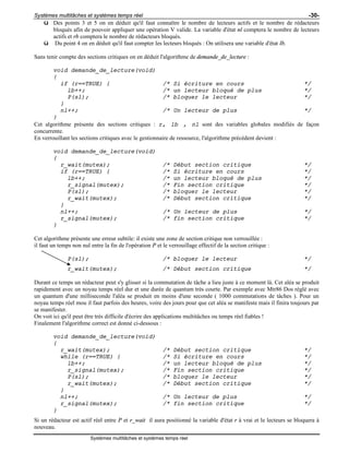 Systèmes multitâches et systèmes temps réel -30-
Systèmes multitâches et systèmes temps réel
ü Des points 3 et 5 on en déduit qu'il faut connaître le nombre de lecteurs actifs et le nombre de rédacteurs
bloqués afin de pouvoir appliquer une opération V valide. La variable d'état nl comptera le nombre de lecteurs
actifs et rb comptera le nombre de rédacteurs bloqués.
ü Du point 4 on en déduit qu'il faut compter les lecteurs bloqués : On utilisera une variable d'état lb.
Sans tenir compte des sections critiques on en déduit l'algorithme de demande_de_lecture :
void demande_de_lecture(void)
{
if (r==TRUE) { /* Si écriture en cours */
lb++; /* un lecteur bloqué de plus */
P(sl); /* bloquer le lecteur */
}
nl++; /* Un lecteur de plus */
}
Cet algorithme présente des sections critiques : r, lb , nl sont des variables globales modifiés de façon
concurrente.
En verrouillant les sections critiques avec le gestionnaire de ressource, l'algorithme précédent devient :
void demande_de_lecture(void)
{
r_wait(mutex); /* Début section critique */
if (r==TRUE) { /* Si écriture en cours */
lb++; /* un lecteur bloqué de plus */
r_signal(mutex); /* Fin section critique */
P(sl); /* bloquer le lecteur */
r_wait(mutex); /* Début section critique */
}
nl++; /* Un lecteur de plus */
r_signal(mutex); /* fin section critique */
}
Cet algorithme présente une erreur subtile: il existe une zone de section critique non verrouillée :
il faut un temps non nul entre la fin de l'opération P et le verrouillage effectif de la section critique :
P(sl); /* bloquer le lecteur */
r_wait(mutex); /* Début section critique */
Durant ce temps un rédacteur peut s'y glisser si la commutation de tâche a lieu juste à ce moment là. Cet aléa se produit
rapidement avec un noyau temps réel dur et une durée de quantum très courte. Par exemple avec Mtr86 Dos réglé avec
un quantum d'une milliseconde l'aléa se produit en moins d'une seconde ( 1000 commutations de tâches ). Pour un
noyau temps réel mou il faut parfois des heures, voire des jours pour que cet aléa se manifeste mais il finira toujours par
se manifester.
On voit ici qu'il peut être très difficile d'écrire des applications multitâches ou temps réel fiables !
Finalement l'algorithme correct est donné ci-dessous :
void demande_de_lecture(void)
{
r_wait(mutex); /* Début section critique */
while (r==TRUE) { /* Si écriture en cours */
lb++; /* un lecteur bloqué de plus */
r_signal(mutex); /* Fin section critique */
P(sl); /* bloquer le lecteur */
r_wait(mutex); /* Début section critique */
}
nl++; /* Un lecteur de plus */
r_signal(mutex); /* fin section critique */
}
Si un rédacteur est actif réel entre P et r_wait il aura positionné la variable d'état r à vrai et le lecteurs se bloquera à
nouveau.
 