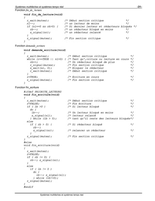 Systèmes multitâches et systèmes temps réel -31-
Systèmes multitâches et systèmes temps réel
Fonction fin_de_ lecture
void fin_de_lecture(void)
{
r_wait(mutex); /* Début section critique */
nl--; /* un lecteur de moins */
if (nl==0 && rb>0) { /* Si dernier lecteur et rédacteurs bloqués */
rb--; /* un rédacteur bloqué en moins */
s_signal(sr); /* un rédacteur relancé */
}
r_signal(mutex); /* Fin section critique */
}
Fonction demande_ecriture
void demande_ecriture(void)
{
r_wait(mutex); /* Début section critique */
while (r==TRUE || nl>0) { /* Tant qu'‚criture ou lecture en cours */
rb++; /* Un rédacteur bloqué de plus */
r_signal(mutex); /* Fin section critique */
s_wait(sr, 0); /* Bloquer le rédacteur */
r_wait(mutex); /* Début section critique */
}
r=TRUE; /* Ecriture en cours */
r_signal(mutex); /* Fin section critique */
}
Fonction fin_ecriture
#ifdef PRIORITE_LECTEURS
void fin_ecriture(void)
{
r_wait(mutex); /* Début section critique */
r=FALSE; /* Fin écriture */
if ( lb >0 ) /* Si lecteur bloqué */
do {
lb--; /* Un lecteur bloqué en moins */
s_signal(sl); /* lecteur relancé */
} while (lb > 0); /* tant qu'il reste des lecteurs bloqués*/
else
if ( rb > 0) { /* Si rédacteur bloqué */
rb--;
s_signal(sr); /* relancer un rédacteur */
}
r_signal(mutex); /* Fin section critique */
}
#else
void fin_ecriture(void)
{
r_wait(mutex);
r=FALSE;
if ( rb != 0) {
rb--; s_signal(sr);
}
else
if ( lb != 0 )
do {
lb--; s_signal(sl);
} while (lb!=0);
r_signal(mutex);
}
#endif
 