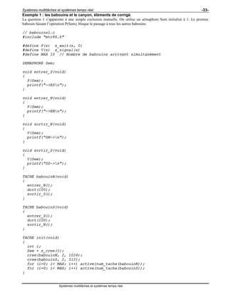Systèmes multitâches et systèmes temps réel -33-
Systèmes multitâches et systèmes temps réel
Exemple 1 : les babouins et le canyon, éléments de corrigé.
La question 1 s’apparente à une simple exclusion mutuelle. On utilise un sémaphore Sem initialisé à 1. Le premier
babouin faisant l’opération P(Sem), bloque le passage à tous les autres babouins.
// babouins1.c
#include "mtr86.h"
#define P(s) s_wait(s, 0)
#define V(s) s_signal(s)
#define MAX 10 // Nombre de babouins arrivant simultanément
SEMAPHORE Sem;
void entrer_S(void)
{
P(Sem);
printf("->ESn");
}
void entrer_N(void)
{
P(Sem);
printf("->ENn");
}
void sortir_N(void)
{
V(Sem);
printf("SN->n");
}
void sortir_S(void)
{
V(Sem);
printf("SS->n");
}
TACHE babouinN(void)
{
entrer_N();
dort(100);
sortir_S();
}
TACHE babouinS(void)
{
entrer_S();
dort(100);
sortir_N();
}
TACHE init(void)
{
int i;
Sem = s_cree(1);
cree(babouinN, 2, 1024);
cree(babouinS, 2, 512);
for (i=0; i< MAX; i++) active(num_tache(babouinN));
for (i=0; i< MAX; i++) active(num_tache(babouinS));
}
 