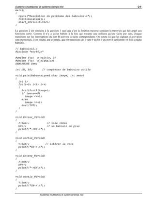 Systèmes multitâches et systèmes temps réel -34-
Systèmes multitâches et systèmes temps réel
main()
{
cputs("Resolution du probleme des babouinsn");
InitSimulateur();
start_mtr(init,512);
}
La question 2 est similaire à la question 1 sauf que c’est la fonction traverse simulant la traversée qui fait appel aux
fonctions sortir. Comme il n’y a qu’un baboin à la fois qui traverse une utilisera qu’une tâche par sens, chaque
transitions sur les interruptions du port B activera la tâche correspondante. On notera ici que les signaux d’activation
sont mémorisés, il en résulte, par exemple, que 10 transitions de 1 vers 0 du bit 0 du port B activeront 10 fois la tâche
baboinN.
// babouins2.c
#include "mtr86.h"
#define P(s) s_wait(s, 0)
#define V(s) s_signal(s)
SEMAPHORE Sem;
int bN, bS; // compteurs de babouins actifs
void printBab(unsigned char image, int sens)
{
int i;
for(i=0; i<9; i++)
{
EcritPortA(image);
if (sens==0)
image <<=1;
else
image >>=1;
dort(100);
}
}
void Entrer_S(void)
{
P(Sem); // voie libre
bS++; // un babouin de plus
printf("->ESn");
}
void sortir_S(void)
{
V(Sem); // libérer la voie
printf("SS->n");
}
void Entrer_N(void)
{
P(Sem);
bN++;
printf("->ENn");
}
void sortir_N(void)
{
V(Sem);
printf("SN->n");
}
 