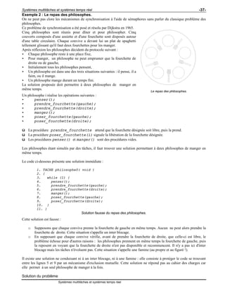 Systèmes multitâches et systèmes temps réel -37-
Systèmes multitâches et systèmes temps réel
Exemple 2 : Le repas des philosophes.
On ne peut pas clore les mécanismes de synchronisation à l'aide de sémaphores sans parler du classique problème des
philosophes.
Ce problème de synchronisation a été posé et résolu par Dijkstra en 1965.
Cinq philosophes sont réunis pour dîner et pour philosopher. Cinq
couverts composés d'une assiette et d'une fourchette sont disposés autour
d'une table circulaire. Chaque convive a devant lui un plat de spaghetti
tellement glissant qu'il faut deux fourchettes pour les manger.
Après réflexion les philosophes décident du protocole suivant :
• Chaque philosophe reste à une place fixe,
• Pour manger, un philosophe ne peut emprunter que la fourchette de
droite ou de gauche,
• Initialement tous les philosophes pensent,
• Un philosophe est dans une des trois situations suivantes : il pense, il a
faim, ou il mange.
• Un philosophe mange durant un temps fini.
La solution proposée doit permettre à deux philosophes de manger en
même temps.
Le repas des philosophes.
Un philosophe i réalise les opérations suivantes :
• penser();
• prendre_fourchette(gauche);
• prendre_fourchette(droite);
• manger();
• poser_fourchette(gauche);
• poser_fourchette(droite);
ü La procédure prendre_fourchette attend que la fourchette désignée soit libre, puis la prend.
ü La procédure poser_fourchette(i) signale la libération de la fourchette désignée.
ü Les procédures penser() et manger() sont des procédures vides.
Les philosophes étant simulés par des tâches, il faut trouver une solution permettant à deux philosophes de manger en
même temps.
Le code ci-dessous présente une solution immédiate :
1. TACHE philosophe0( void )
2. {
3. while (1) {
4. penser();
5. prendre_fourchette(gauche);
6. prendre_fourchette(droite);
7. manger();
8. poser_fourchette(gauche);
9. poser_fourchette(droite);
10. }
11. }
Solution fausse du repas des philosophes.
Cette solution est fausse :
o Supposons que chaque convive prenne la fourchette de gauche en même temps. Aucun ne peut alors prendre la
fourchette de droite. Cette situation s'appelle un inter blocage.
o En supposant que chaque convive vérifie, avant de prendre la fourchette de droite, que celle-ci est libre, le
problème échoue pour d'autres raisons : les philosophes prennent en même temps la fourchette de gauche, puis
la reposent en voyant que la fourchette de droite n'est pas disponible et recommencent. Il n'y a pas ici d'inter
blocage mais les tâches n'évoluent pas. Cette situation s'appelle une famine (au propre et au figuré !).
Il existe une solution ne conduisant ni à un inter blocage, ni à une famine : elle consiste à protéger le code se trouvant
entre les lignes 5 et 9 par un mécanisme d'exclusion mutuelle. Cette solution ne répond pas au cahier des charges car
elle permet à un seul philosophe de manger à la fois.
Solution du problème
 