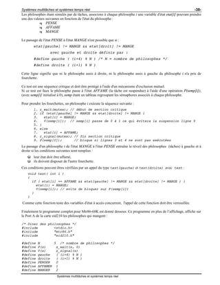 Systèmes multitâches et systèmes temps réel -38-
Systèmes multitâches et systèmes temps réel
Les philosophes étant simulés par de tâches, associons à chaque philosophe i une variable d'état etat[i] pouvant prendre
une des valeurs suivantes en fonction de l'état du philosophe :
q PENSE
q AFFAME
q MANGE
Le passage de l'état PENSE à l'état MANGE n'est possible que si :
etat[gauche] != MANGE && etat[droit] != MANGE
avec gauche et droite définis par :
#define gauche ( (i+4) % N ) /* N = nombre de philosophes */
#define droite ( (i+1) % N )
Cette ligne signifie que ni le philosophe assis à droite, ni le philosophe assis à gauche du philosophe i n'a pris de
fourchette.
Ce test est une séquence critique et doit être protégé à l'aide d'un mécanisme d'exclusion mutuel.
Si ce test est faux le philosophe passe à l'état AFFAME (la tâche est suspendue) à l'aide d'une opération P(semp[i]),
(avec semp[i] initialisé à 0), semp étant un tableau regroupant les sémaphores associés à chaque philosophe.
Pour prendre les fourchettes, un philosophe i exécute la séquence suivante :
1. r_wait(mutex); // début de section critique
2. if (etat[gauche] != MANGE && etat[droite] != MANGE {
3. etat[i] = MANGE;
4. V(semp[i]); // semp[i] passe de 0 à 1 ce qui évitera la suspension ligne 9
5. }
6. else
7. etat[i] = AFFAME;
8. r_signal(mutex); // fin section critique
9. P(semp[I]); // bloque si lignes 3 et 4 ne sont pas exécutées
Le passage d'un philosophe i de l'état MANGE à l'état PENSE entraîne le réveil des philosophes (tâches) à gauche et à
droite si les conditions suivantes sont remplies :
ü leur état doit être affamé,
ü ils doivent disposer de l'autre fourchette.
Ces conditions peuvent êtres vérifiées par un appel du type test(gauche) et test(droite) avec test :
void test( int i )
{
if ( etat[i] == AFFAME && etat[gauche] != MANGE && etat[droite] != MANGE ) {
etat[i} = MANGE;
V(semp[i]); // evite de bloquer sur P(semp[i])
}
}
Comme cette fonction teste des variables d'état à accès concurrent, l'appel de cette fonction doit être verrouillée.
Finalement le programme complet pour Mtr86-68K est donné dessous. Ce programme en plus de l’affichage, affiche sur
le Port A de la carte eid210 les philosophes qui mangent :
/* Diner des philosophes */
#include <stdio.h>
#include "mtr86.h"
#include "eid210.h"
#define N 5 /* nombre de philosophes */
#define P(s) s_wait(s, 0)
#define V(s) s_signal(s)
#define gauche ( (i+4) % N )
#define droite ( (i+1) % N )
#define PENSER 0
#define AFFAMER 1
#define MANGER 2
 