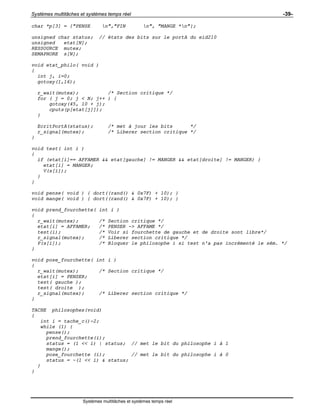 Systèmes multitâches et systèmes temps réel -39-
Systèmes multitâches et systèmes temps réel
char *p[3] = {"PENSE n","FIN n", "MANGE *n"};
unsigned char status; // états des bits sur le portA du eid210
unsigned etat[N];
RESSOURCE mutex;
SEMAPHORE s[N];
void etat_philo( void )
{
int j, i=0;
gotoxy(1,16);
r_wait(mutex); /* Section critique */
for ( j = 0; j < N; j++ ) {
gotoxy(45, 10 + j);
cputs(p[etat[j]]);
}
EcritPortA(status); /* met à jour les bits */
r_signal(mutex); /* Liberer section critique */
}
void test( int i )
{
if (etat[i]== AFFAMER && etat[gauche] != MANGER && etat[droite] != MANGER) {
etat[i] = MANGER;
V(s[i]);
}
}
void pense( void ) { dort((rand() & 0x7F) + 10); }
void mange( void ) { dort((rand() & 0x7F) + 10); }
void prend_fourchette( int i )
{
r_wait(mutex); /* Section critique */
etat[i] = AFFAMER; /* PENSER -> AFFAME */
test(i); /* Voir si fourchette de gauche et de droite sont libre*/
r_signal(mutex); /* Liberer section critique */
P(s[i]); /* Bloquer le philosophe i si test n'a pas incrémenté le sém. */
}
void pose_fourchette( int i )
{
r_wait(mutex); /* Section critique */
etat[i] = PENSER;
test( gauche );
test( droite );
r_signal(mutex); /* Liberer section critique */
}
TACHE philosophes(void)
{
int i = tache_c()-2;
while (1) {
pense();
prend_fourchette(i);
status = (1 << i) | status; // met le bit du philosophe i à 1
mange();
pose_fourchette (i); // met le bit du philosophe i à 0
status = ~(1 << i) & status;
}
}
 
