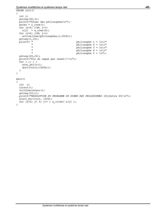 Systèmes multitâches et systèmes temps réel -40-
Systèmes multitâches et systèmes temps réel
TACHE init()
{
int j;
gotoxy(30,3);
printf("Diner des philosophesn");
mutex = r_cree();
for (j=0; j<N; j++)
s[j] = s_cree(0);
for (j=0; j<N; j++)
active(cree(philosophes,2,1024));
gotoxy(1,10);
printf( " philosophe 1 = nr"
" philosophe 2 = nr"
" philosophe 3 = nr"
" philosophe 4 = nr"
" philosophe 5 = n");
gotoxy(26,22);
printf("Fin du repas par reset!!!n");
for ( ;; ) {
etat_philo();
dort(cvrtic(500L));
}
}
main()
{
int j;
clrscr();
InitSimulateur();
gotoxy(10,1);
printf("RESOLUTION DU PROBLEME DU DINER DES PHILOSOPHES [Dijkstra 65]n");
start_mtr(init, 1024);
for (j=0; j< 5; j++ ) s_close( s[j] );
}
 