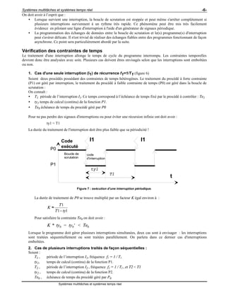 Systèmes multitâches et systèmes temps réel -6-
Systèmes multitâches et systèmes temps réel
On doit avoir à l’esprit que :
• Lorsque survient une interruption, la boucle de scrutation est stoppée et peut même s'arrêter complètement si
plusieurs interruptions surviennent à un rythme très rapide. Ce phénomène peut être mis très facilement
évidence en pilotant une ligne d'interruption à l'aide d'un générateur de signaux périodique.
• La programmation des échanges de données entre la boucle de scrutation et le(s) programme(s) d'interruption
peut s'avérer délicate. Il n'est trivial de réaliser des échanges fiables entre des programmes fonctionnant de façon
asynchrone. Ce point sera particulièrement abordé par la suite.
Vérification des contraintes de temps
Le traitement d'une interruption allonge le temps de cycle du programme interrompu. Les contraintes temporelles
devront donc être analysées avec soin. Plusieurs cas doivent êtres envisagés selon que les interruptions sont emboîtées
ou non.
1. Cas d'une seule interruption (I1) de récurrence f1=1/T1 (figure 6)
Soient deux procédés possédant des contraintes de temps hétérogènes. Le traitement du procédé à forte contrainte
(P1) est géré par interruption, le traitement du procédé à faible contrainte de temps (P0) est géré dans la boucle de
scrutation :
On connaît :
• T1 période de l’interruption I1. Ce temps correspond à l’échéance de temps fixé par le procédé à contrôler : Te1
• ty1 temps de calcul (continu) de la fonction P1.
• Te0 échéance de temps du procédé géré par P0
Pour ne pas perdre des signaux d'interruptions ou pour éviter une récursion infinie ont doit avoir :
ty1 < T1
La durée du traitement de l'interruption doit être plus faible que sa périodicité !
I1 I1
t
Code
exécuté
Boucle de
scrutation
code
d'interruption
ty1
T1
P0
P1
Figure 7 : exécution d’une interruption périodique.
La durée de traitement de P0 se trouve multiplié par un facteur K égal environ à :
1
1 1
T
K
T ty
≈
−
Pour satisfaire la contrainte Te0 on doit avoir :
K ty ty Te* = ' <0 0 0
Lorsque le programme doit gérer plusieurs interruptions simultanées, deux cas sont à envisager : les interruptions
sont traitées séquentiellement ou sont traitées parallèlement. On parlera dans ce dernier cas d'interruptions
emboîtées.
2. Cas de plusieurs interruptions traités de façon séquentielles :
Soient :
T1 , période de l’interruption I1, fréquence f1 = 1 / T1
ty1, temps de calcul (continu) de la fonction P1.
T2 , période de l’interruption I2 , fréquence f2 = 1 / T2 , et T2 < T1.
ty2 , temps de calcul (continu) de la fonction P2.
Te0 , échéance de temps du procédé géré par P0
 