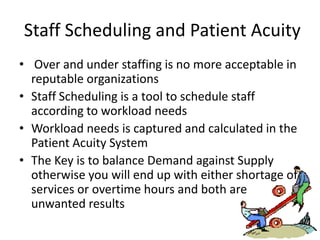 Staff Scheduling and Patient Acuity
• Over and under staffing is no more acceptable in
  reputable organizations
• Staff Scheduling is a tool to schedule staff
  according to workload needs
• Workload needs is captured and calculated in the
  Patient Acuity System
• The Key is to balance Demand against Supply
  otherwise you will end up with either shortage of
  services or overtime hours and both are
  unwanted results
 
