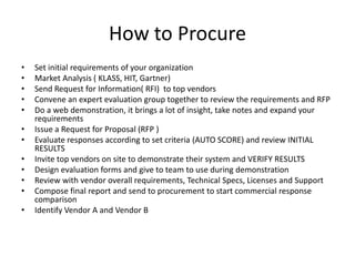 How to Procure
•   Set initial requirements of your organization
•   Market Analysis ( KLASS, HIT, Gartner)
•   Send Request for Information( RFI) to top vendors
•   Convene an expert evaluation group together to review the requirements and RFP
•   Do a web demonstration, it brings a lot of insight, take notes and expand your
    requirements
•   Issue a Request for Proposal (RFP )
•   Evaluate responses according to set criteria (AUTO SCORE) and review INITIAL
    RESULTS
•   Invite top vendors on site to demonstrate their system and VERIFY RESULTS
•   Design evaluation forms and give to team to use during demonstration
•   Review with vendor overall requirements, Technical Specs, Licenses and Support
•   Compose final report and send to procurement to start commercial response
    comparison
•   Identify Vendor A and Vendor B
 