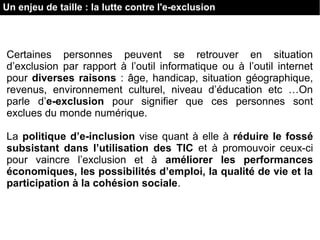 Un enjeu de taille : la lutte contre l'e-exclusion
Certaines personnes peuvent se retrouver en situation
d’exclusion par rapport à l’outil informatique ou à l’outil internet
pour diverses raisons : âge, handicap, situation géographique,
revenus, environnement culturel, niveau d’éducation etc …On
parle d’e-exclusion pour signifier que ces personnes sont
exclues du monde numérique.
La politique d’e-inclusion vise quant à elle à réduire le fossé
subsistant dans l’utilisation des TIC et à promouvoir ceux-ci
pour vaincre l’exclusion et à améliorer les performances
économiques, les possibilités d’emploi, la qualité de vie et la
participation à la cohésion sociale.
 