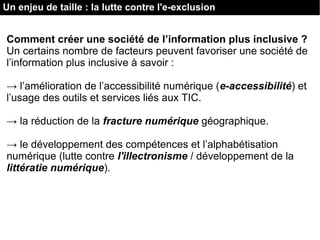 Un enjeu de taille : la lutte contre l'e-exclusion
Comment créer une société de l’information plus inclusive ?
Un certains nombre de facteurs peuvent favoriser une société de
l’information plus inclusive à savoir :
→ l’amélioration de l’accessibilité numérique (e-accessibilité) et
l’usage des outils et services liés aux TIC.
→ la réduction de la fracture numérique géographique.
→ le développement des compétences et l’alphabétisation
numérique (lutte contre l'illectronisme / développement de la
littératie numérique).
 
