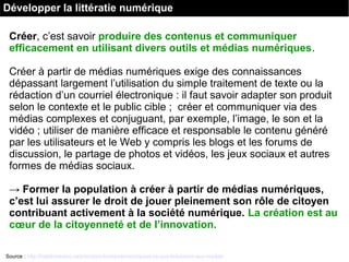 Créer, c’est savoir produire des contenus et communiquer
efficacement en utilisant divers outils et médias numériques.
Créer à partir de médias numériques exige des connaissances
dépassant largement l’utilisation du simple traitement de texte ou la
rédaction d’un courriel électronique : il faut savoir adapter son produit
selon le contexte et le public cible ; créer et communiquer via des
médias complexes et conjuguant, par exemple, l’image, le son et la
vidéo ; utiliser de manière efficace et responsable le contenu généré
par les utilisateurs et le Web y compris les blogs et les forums de
discussion, le partage de photos et vidéos, les jeux sociaux et autres
formes de médias sociaux.
→ Former la population à créer à partir de médias numériques,
c’est lui assurer le droit de jouer pleinement son rôle de citoyen
contribuant activement à la société numérique. La création est au
cœur de la citoyenneté et de l’innovation.
Source : http://habilomedias.ca/principes-fondamentaux/quest-ce-que-leducation-aux-medias
Développer la littératie numérique
 