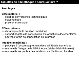 Tablettes en bibliothèque : pourquoi faire ?
Avantages
Côté matériel :
→ objet de convergence technologique
→ objet nomade
→ prise en main facile
Côté contenus :
→ dynamique de la création numérique
→ support adapté à la consultation d'informations documentaires
→ nouvelle forme de consultation de la presse
Impacts immédiats :
→ participe à l'accompagnement dans la littératie numérique
→ renouvelle l'image de la bibliothèque (et des bibliothécaires)
→ renouvelle les publics des rendez-vous d'actions culturelles
 