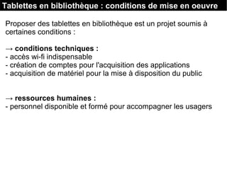Tablettes en bibliothèque : conditions de mise en oeuvre
Proposer des tablettes en bibliothèque est un projet soumis à
certaines conditions :
→ conditions techniques :
- accès wi-fi indispensable
- création de comptes pour l'acquisition des applications
- acquisition de matériel pour la mise à disposition du public
→ ressources humaines :
- personnel disponible et formé pour accompagner les usagers
 