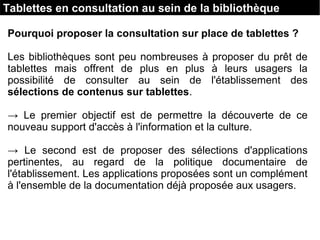 Tablettes en consultation au sein de la bibliothèque
Pourquoi proposer la consultation sur place de tablettes ?
Les bibliothèques sont peu nombreuses à proposer du prêt de
tablettes mais offrent de plus en plus à leurs usagers la
possibilité de consulter au sein de l'établissement des
sélections de contenus sur tablettes.
→ Le premier objectif est de permettre la découverte de ce
nouveau support d'accès à l'information et la culture.
→ Le second est de proposer des sélections d'applications
pertinentes, au regard de la politique documentaire de
l'établissement. Les applications proposées sont un complément
à l'ensemble de la documentation déjà proposée aux usagers.
 