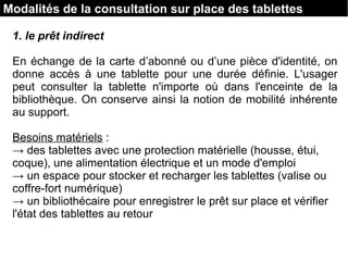 Modalités de la consultation sur place des tablettes
1. le prêt indirect
En échange de la carte d’abonné ou d’une pièce d'identité, on
donne accès à une tablette pour une durée définie. L'usager
peut consulter la tablette n'importe où dans l'enceinte de la
bibliothèque. On conserve ainsi la notion de mobilité inhérente
au support.
Besoins matériels :
→ des tablettes avec une protection matérielle (housse, étui,
coque), une alimentation électrique et un mode d'emploi
→ un espace pour stocker et recharger les tablettes (valise ou
coffre-fort numérique)
→ un bibliothécaire pour enregistrer le prêt sur place et vérifier
l'état des tablettes au retour
 