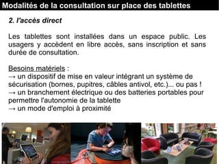 2. l'accès direct
Les tablettes sont installées dans un espace public. Les
usagers y accèdent en libre accès, sans inscription et sans
durée de consultation.
Besoins matériels :
→ un dispositif de mise en valeur intégrant un système de
sécurisation (bornes, pupitres, câbles antivol, etc.)... ou pas !
→ un branchement électrique ou des batteries portables pour
permettre l'autonomie de la tablette
→ un mode d'emploi à proximité
Modalités de la consultation sur place des tablettes
 