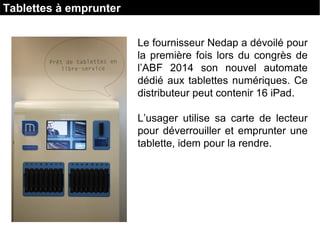 Le fournisseur Nedap a dévoilé pour
la première fois lors du congrès de
l’ABF 2014 son nouvel automate
dédié aux tablettes numériques. Ce
distributeur peut contenir 16 iPad.
L’usager utilise sa carte de lecteur
pour déverrouiller et emprunter une
tablette, idem pour la rendre.
Tablettes à emprunter
 