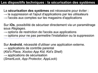 Les dispositifs techniques : la sécurisation des systèmes
La sécurisation des systèmes est nécessaire pour éviter :
→ la suppression et l'ajout d'applications par les utilisateurs
→ l'accès aux comptes sur les magasins d'applications
Sur iOs, possibilité de sécuriser directement via un paramétrage
sous Réglages.
→ options de restriction de l'accès aux applications
→ options pour ne pas permettre l'installation ou la suppression
https://support.apple.com/fr-fr/HT201304
Sur Androïd, nécessité d'utiliser une application externe.
→ applications de contrôle parental
(Kid's Place, Xooloo App Kid, Kid's Shell)
→ applications de sécurisation
(SmartLock, App Protector, AppLock)
 