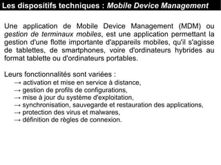 Les dispositifs techniques : Mobile Device Management
Une application de Mobile Device Management (MDM) ou
gestion de terminaux mobiles, est une application permettant la
gestion d'une flotte importante d'appareils mobiles, qu'il s'agisse
de tablettes, de smartphones, voire d'ordinateurs hybrides au
format tablette ou d'ordinateurs portables.
Leurs fonctionnalités sont variées :
→ activation et mise en service à distance,
→ gestion de profils de configurations,
→ mise à jour du système d'exploitation,
→ synchronisation, sauvegarde et restauration des applications,
→ protection des virus et malwares,
→ définition de règles de connexion.
 