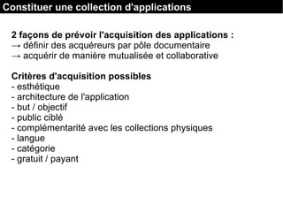 2 façons de prévoir l'acquisition des applications :
→ définir des acquéreurs par pôle documentaire
→ acquérir de manière mutualisée et collaborative
Critères d'acquisition possibles
- esthétique
- architecture de l'application
- but / objectif
- public ciblé
- complémentarité avec les collections physiques
- langue
- catégorie
- gratuit / payant
Constituer une collection d'applications
 