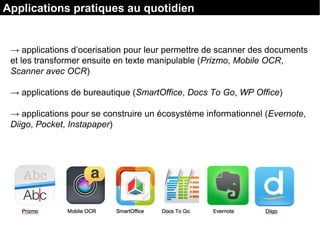 → applications d’ocerisation pour leur permettre de scanner des documents
et les transformer ensuite en texte manipulable (Prizmo, Mobile OCR,
Scanner avec OCR)
→ applications de bureautique (SmartOffice, Docs To Go, WP Office)
→ applications pour se construire un écosystème informationnel (Evernote,
Diigo, Pocket, Instapaper)
Applications pratiques au quotidien
 