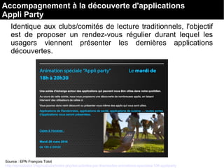 Identique aux clubs/comités de lecture traditionnels, l'objectif 
est  de  proposer  un  rendez-vous  régulier  durant  lequel  les 
usagers  viennent  présenter  les  dernières  applications 
découvertes.
Source : EPN François Totot
http://epncabalor.fr/epncabalor/index.php/les-activites-par-themes/les-animations-speciales/106-appliparty
Accompagnement à la découverte d'applications
Appli Party
 