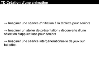 TD Création d'une animation
→ Imaginer une séance d'initiation à la tablette pour seniors
→ Imaginer un atelier de présentation / découverte d'une 
sélection d'applications pour seniors
→ Imaginer une séance intergénérationnelle de jeux sur 
tablettes 
 
