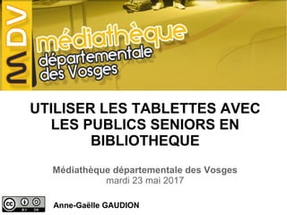 UTILISER LES TABLETTES AVEC
LES PUBLICS SENIORS EN
BIBLIOTHEQUE
Médiathèque départementale des Vosges
mardi 23 mai 2017
Anne-Gaëlle GAUDION
 