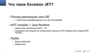 Что такое Excelsior JET?
 Полная реализация Java SE
–

c 2005 года cертифицирована как Java Compatible

 AOT compiler + Java Runtime
– смешанная компиляция: AOT + JIT
– поддержка нестандартных загрузчиков классов в AOT режиме (для Eclipse RCP,

Tomcat)

 Toolkit
– Startup Optimizer
– Deployment

10

 