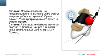 Саппорт: Можете проверить, не
перезаписываете ли вы какие-либо файлы
во время работы программы? Прием…
Клиент: У нас программа ничего такого не
делает! Прием…
Саппорт: А из ваших инженеров кто-то мог
работать с файлами, как раз в то время,
когда работала ваша Java программа?
Прием…

100

Copyright © 2013, Oracle and/or its affiliates. All rights reserved.

 