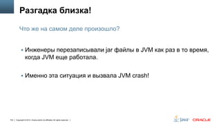 Разгадка близка!
Что же на самом деле произошло?
 Инженеры перезаписывали jar файлы в JVM как раз в то время,

когда JVM еще работала.
 Именно эта ситуация и вызвала JVM crash!

102

Copyright © 2013, Oracle and/or its affiliates. All rights reserved.

 