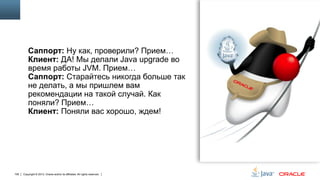 Саппорт: Ну как, проверили? Прием…
Клиент: ДА! Мы делали Java upgrade во
время работы JVM. Прием…
Саппорт: Старайтесь никогда больше так
не делать, а мы пришлем вам
рекомендации на такой случай. Как
поняли? Прием…
Клиент: Поняли вас хорошо, ждем!

106

Copyright © 2013, Oracle and/or its affiliates. All rights reserved.

 